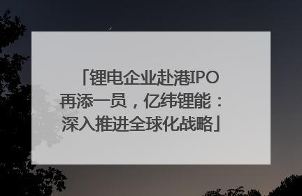 锂电企业赴港IPO再添一员，亿纬锂能：深入推进全球化战略
