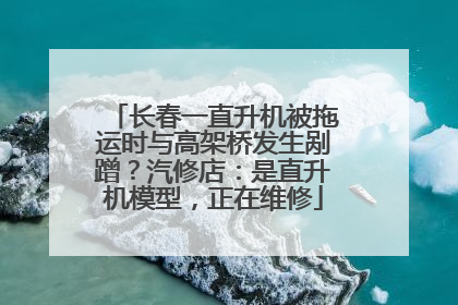 长春一直升机被拖运时与高架桥发生剐蹭？汽修店：是直升机模型，正在维修