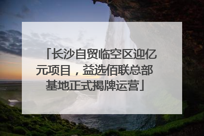 长沙自贸临空区迎亿元项目，益选佰联总部基地正式揭牌运营
