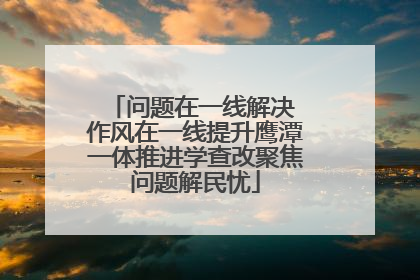 问题在一线解决 作风在一线提升鹰潭一体推进学查改聚焦问题解民忧