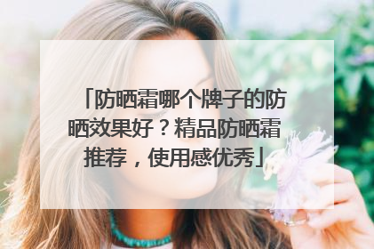 防晒霜哪个牌子的防晒效果好？精品防晒霜推荐，使用感优秀