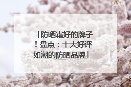 防晒霜好的牌子！盘点：十大好评如潮的防晒品牌