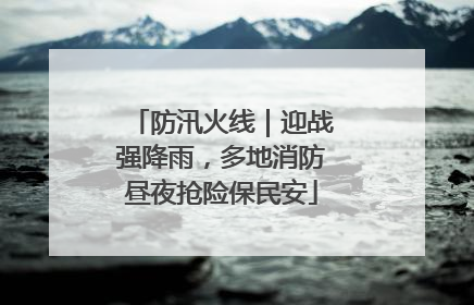 防汛火线｜迎战强降雨，多地消防昼夜抢险保民安