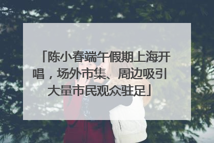 陈小春端午假期上海开唱，场外市集、周边吸引大量市民观众驻足