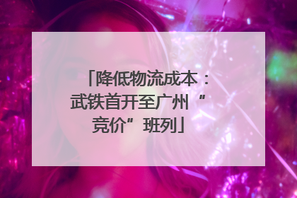 降低物流成本：武铁首开至广州“竞价”班列