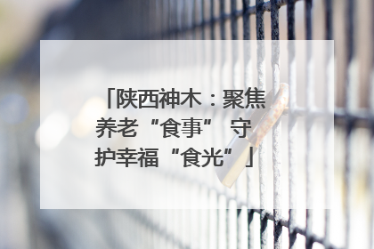 陕西神木：聚焦养老“食事” 守护幸福“食光”
