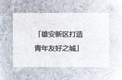 雄安新区打造青年友好之城