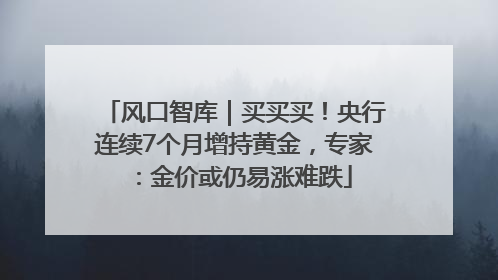风口智库｜买买买！央行连续7个月增持黄金，专家：金价或仍易涨难跌