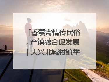 香囊寄情传民俗，产镇融合促发展｜大兴北臧村镇举办端午主题活动