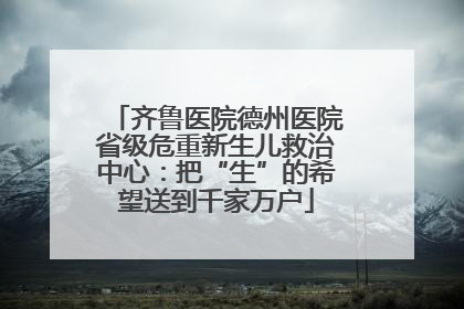 齐鲁医院德州医院省级危重新生儿救治中心：把“生”的希望送到千家万户