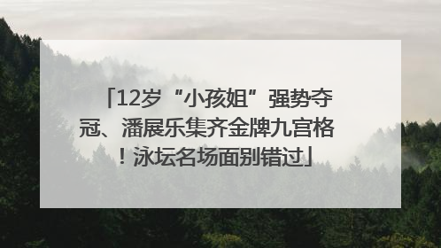 12岁“小孩姐”强势夺冠、潘展乐集齐金牌九宫格！泳坛名场面别错过