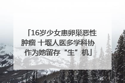 16岁少女患卵巢恶性肿瘤 十堰人医多学科协作为她留存“生”机