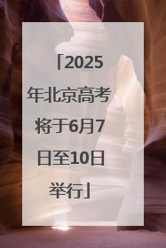 2025年北京高考将于6月7日至10日举行