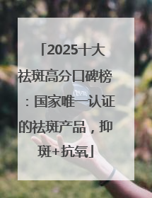 2025十大祛斑高分口碑榜：国家唯一认证的祛斑产品，抑斑+抗氧