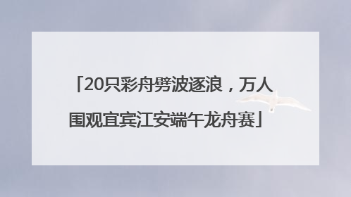 20只彩舟劈波逐浪，万人围观宜宾江安端午龙舟赛