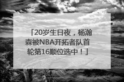 20岁生日夜，杨瀚森被NBA开拓者队首轮第16顺位选中！